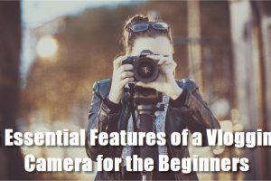 5 Essential Features of a Vlogging Camera for the Beginners